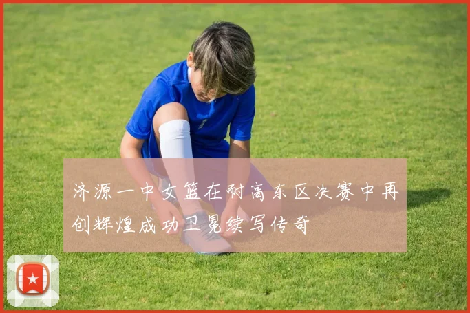 济源一中女篮在耐高东区决赛中再创辉煌成功卫冕续写传奇