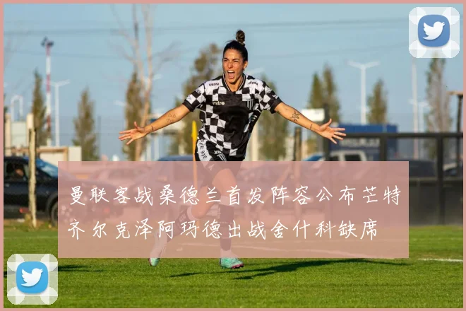 曼联客战桑德兰首发阵容公布芒特齐尔克泽阿玛德出战舍什科缺席
