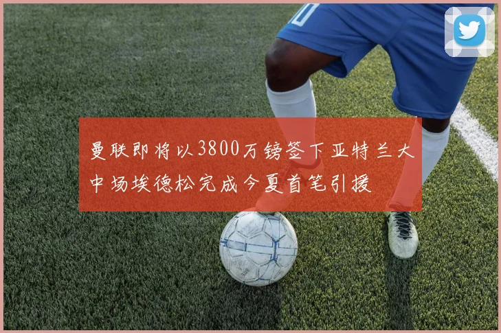 曼联即将以3800万镑签下亚特兰大中场埃德松完成今夏首笔引援