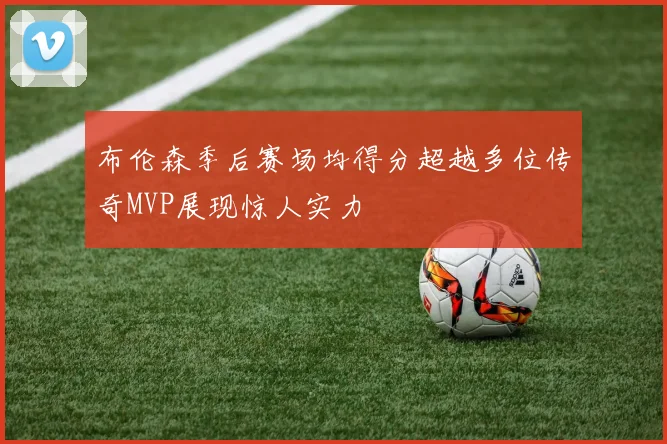 布伦森季后赛场均得分超越多位传奇MVP展现惊人实力