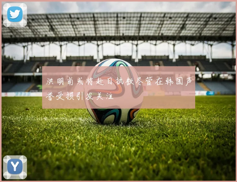 洪明甫或将赴日执教尽管在韩国声誉受损引发关注