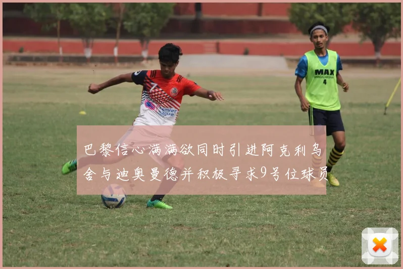 巴黎信心满满欲同时引进阿克利乌舍与迪奥曼德并积极寻求9号位球员