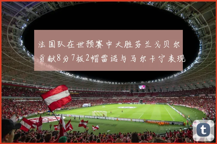 法国队在世预赛中大胜芬兰戈贝尔贡献8分7板2帽雷诺与马尔卡宁表现抢眼