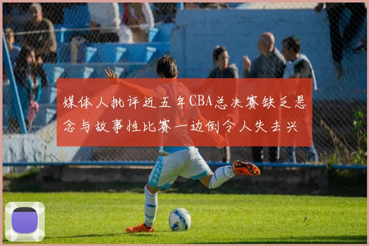 媒体人批评近五年CBA总决赛缺乏悬念与故事性比赛一边倒令人失去兴趣