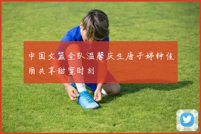 中国女篮全队温馨庆生唐子婷钟佳丽共享甜蜜时刻