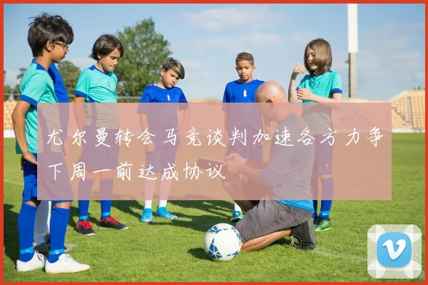 尤尔曼转会马竞谈判加速各方力争下周一前达成协议
