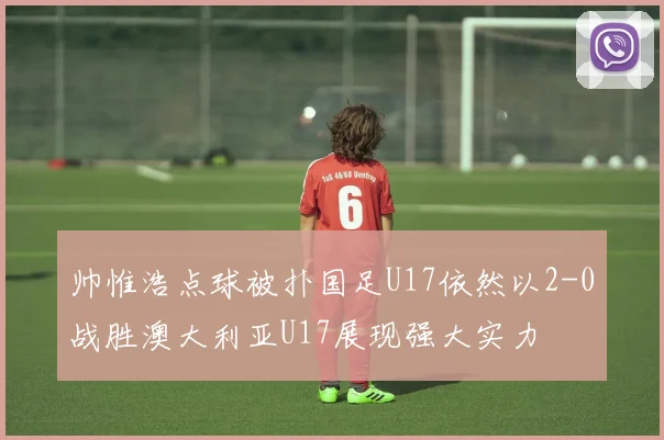 帅惟浩点球被扑国足U17依然以2-0战胜澳大利亚U17展现强大实力