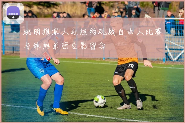 姚明携家人赴纽约观战自由人比赛与韩旭亲密合影留念
