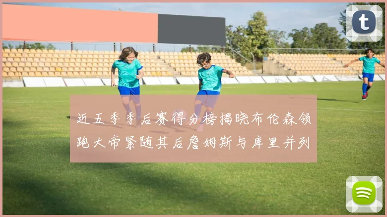 近五季季后赛得分榜揭晓布伦森领跑大帝紧随其后詹姆斯与库里并列第四