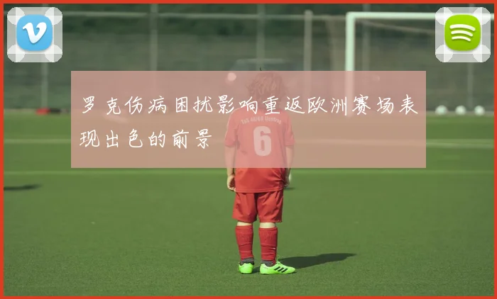 罗克伤病困扰影响重返欧洲赛场表现出色的前景