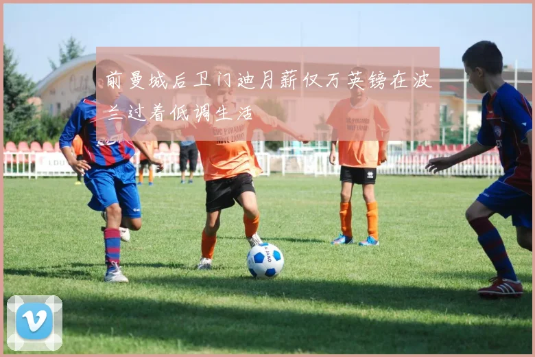 前曼城后卫门迪月薪仅万英镑在波兰过着低调生活