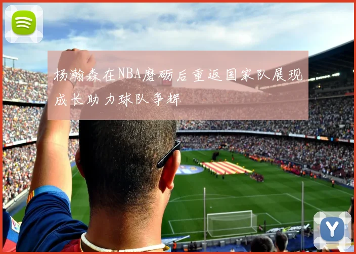 杨瀚森在NBA磨砺后重返国家队展现成长助力球队争辉