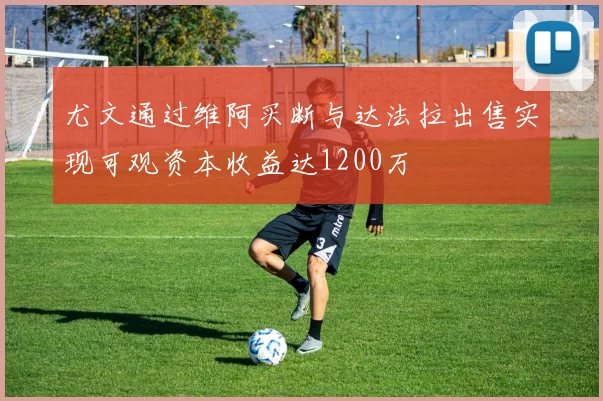 尤文通过维阿买断与达法拉出售实现可观资本收益达1200万