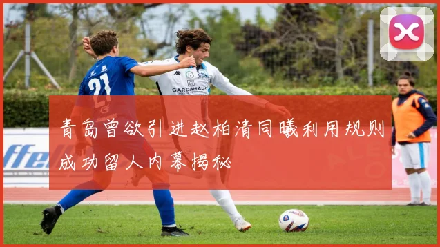 青岛曾欲引进赵柏清同曦利用规则成功留人内幕揭秘