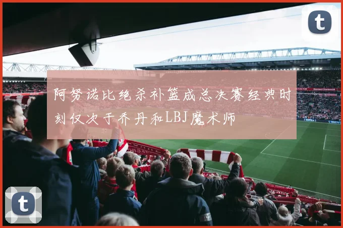 阿努诺比绝杀补篮成总决赛经典时刻仅次于乔丹和LBJ魔术师