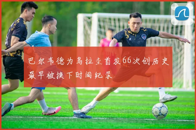 巴尔韦德为乌拉圭首发66次创历史最早被换下时间纪录